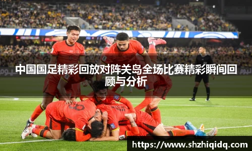 米兰中国国足精彩回放对阵关岛全场比赛精彩瞬间回顾与分析